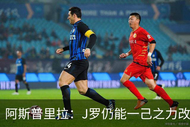阿斯普里拉：J罗仍能一己之力改变比赛；48队踢世界杯真的太多了